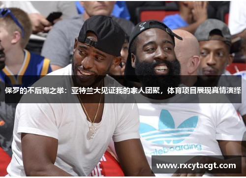 保罗的不后悔之举：亚特兰大见证我的家人团聚，体育项目展现真情演绎