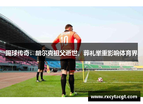 踢球传奇：胡尔克祖父逝世，葬礼举重影响体育界